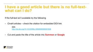 If the full-text isn’t available try the following
• Cinahl articles – check the citation for embedded DOI link
• Cut and paste the title of the article into Summon or Google
I have a good article but there is no full-text-
what can I do?
DOI:
http://dx.doi.org/10.1212/WNL.0000000000001638
 