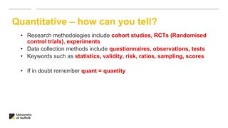 • Research methodologies include cohort studies, RCTs (Randomised
control trials), experiments
• Data collection methods include questionnaires, observations, tests
• Keywords such as statistics, validity, risk, ratios, sampling, scores
• If in doubt remember quant = quantity
Quantitative – how can you tell?
 