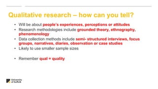 • Will be about people’s experiences, perceptions or attitudes
• Research methodologies include grounded theory, ethnography,
phenomenology
• Data collection methods include semi- structured interviews, focus
groups, narratives, diaries, observation or case studies
• Likely to use smaller sample sizes
• Remember qual = quality
Qualitative research – how can you tell?
 