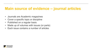 • Journals are Academic magazines
• Cover a specific topic or discipline
• Published on a regular basis
• Made up of volumes with issues (or parts)
• Each issue contains a number of articles
Main source of evidence – journal articles
 