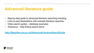 • Step-by-step guide to advanced literature searching including:
• Links to past dissertations with example literature searches
• Video search guides – database examples
• Thesaurus – help finding search terms
http://libguides.uos.ac.uk/AdvancedLiteratureSearchGuide
Advanced literature guide
 
