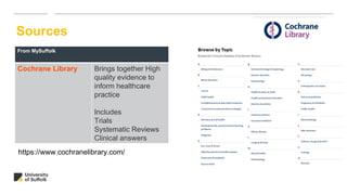 Sources
From MySuffolk
Cochrane Library Brings together High
quality evidence to
inform healthcare
practice
Includes
Trials
Systematic Reviews
Clinical answers
https://www.cochranelibrary.com/
 