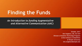 Finding the Funds
October, 2017
Kim Singleton, MS, CCC-SLP
Director of Assistive Technology Programs
@ the Institute on Disabilities
@ Temple University
kim.singleton@temple.edu
An introduction to funding Augmentative
and Alternative Communication (AAC)
 