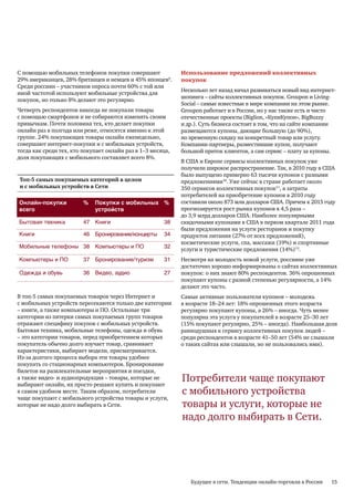 С помощью мобильных телефонов покупки совершают              Использование предложений коллективных
29% американцев, 28% британцев и немцев и 45% японцев9.      покупок
Среди россиян – участников опроса почти 60% с той или
                                                             Несколько лет назад начал развиваться новый вид интернет-
иной частотой используют мобильные устройства для
                                                             шопинга – сайты коллективных покупок. Groupon и Living-
покупок, но только 8% делают это регулярно.
                                                             Social – самые известные в мире компании на этом рынке.
Четверть респондентов никогда не покупали товары             Groupon работает и в России, но у нас также есть и чисто
с помощью смартфонов и не собираются изменять своим          отечественные проекты (Biglion, «КупиКупон», BigBuzzy
привычкам. Почти половина тех, кто делает покупки            и др.). Суть бизнеса состоит в том, что на сайте компании
онлайн раз в полгода или реже, относятся именно к этой       размещаются купоны, дающие большую (до 90%),
группе. 24% покупающих товары онлайн еженедельно,            но временную скидку на конкретный товар или услугу.
совершают интернет-покупки и с мобильных устройств,          Компании-партнеры, разместившие купон, получают
тогда как среди тех, кто покупает онлайн раз в 1–3 месяца,   большой приток клиентов, а сам сервис – плату за купоны.
доля покупающих с мобильного составляет всего 8%.
                                                             В США и Европе сервисы коллективных покупок уже
                                                             получили широкое распространение. Так, в 2010 году в США
                                                             было выпущено примерно 63 тысячи купонов с разными
Топ-5 самых покупаемых категорий в целом                     предложениями10. Уже сейчас в стране работает около
и с мобильных устройств в Сети                               350 сервисов коллективных покупок11, а затраты
                                                             потребителей на приобретение купонов в 2010 году
Онлайн-покупки           %   Покупки с мобильных %           составили около 873 млн долларов США. Причем к 2015 году
всего                        устройств                       прогнозируется рост рынка купонов в 4,5 раза –
                                                             до 3,9 млрд долларов США. Наиболее популярными
Бытовая техника          47 Книги                      38    скидочными купонами в США в первом квартале 2011 года
                                                             были предложения на услуги ресторанов и покупку
Книги                    46 Бронирование/концерты      34    продуктов питания (27% от всех предложений),
                                                             косметические услуги, спа, массажи (19%) и спортивные
Мобильные телефоны 38 Компьютеры и ПО                  32
                                                             услуги и туристические предложения (14%)12.
Компьютеры и ПО          37 Бронирование/туризм        31    Несмотря на молодость новой услуги, россияне уже
                                                             достаточно хорошо информированы о сайтах коллективных
Одежда и обувь           36 Видео, аудио               27    покупок: о них знают 80% респондентов. 36% опрошенных
                                                             покупают купоны с разной степенью регулярности, а 14%
                                                             делают это часто.
В топ-5 самых покупаемых товаров через Интернет и            Самые активные пользователи купонов – молодежь
с мобильных устройств пересекаются только две категории      в возрасте 18–24 лет: 18% опрошенных этого возраста
– книги, а также компьютеры и ПО. Остальные три              регулярно покупают купоны, а 26% – иногда. Чуть менее
категории из пятерки самых покупаемых групп товаров          популярна эта услуга у покупателей в возрасте 25–30 лет
отражают специфику покупок с мобильных устройств.            (15% покупают регулярно, 25% – иногда). Наибольшая доля
Бытовая техника, мобильные телефоны, одежда и обувь          равнодушных к сервису коллективных покупок людей –
– это категории товаров, перед приобретением которых         среди респондентов в возрасте 41–50 лет (54% не слышали
покупатель обычно долго изучает товар, сравнивает            о таких сайтах или слышали, но не пользовались ими).
характеристики, выбирает модели, присматривается.
Из-за долгого процесса выбора эти товары удобнее
покупать со стационарных компьютеров. Бронирование
билетов на развлекательные мероприятия и поездки,
а также видео- и аудиопродукция – товары, которые не
выбирают онлайн, их просто решают купить и покупают
                                                             Потребители чаще покупают
в самом удобном месте. Таким образом, потребители            с мобильного устройства
чаще покупают с мобильного устройства товары и услуги,
которые не надо долго выбирать в Сети.                       товары и услуги, которые не
                                                             надо долго выбирать в Сети.




                                                                Будущее в сети. Тенденции онлайн-торговли в России   15
 