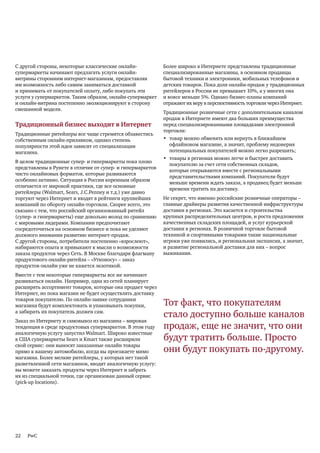 С другой стороны, некоторые классические онлайн-            Более широко в Интернете представлены традиционные
супермаркеты начинают предлагать услуги онлайн-             специализированные магазины, в основном продавцы
витрины сторонним интернет-магазинам, предоставляя          бытовой техники и электроники, мобильных телефонов и
им возможность либо самим заниматься доставкой              детских товаров. Пока доля онлайн-продаж у традиционных
и принимать от покупателей оплату, либо покупать эти        ритейлеров в России не превышает 10%, а у многих она
услуги у супермаркетов. Таким образом, онлайн-супермаркет   и вовсе меньше 5%. Однако бизнес-планы компаний
и онлайн-витрина постепенно эволюционируют в сторону        отражают их веру в перспективность торговли через Интернет.
смешанной модели.
                                                            Традиционные розничные сети с дополнительным каналом
                                                            продаж в Интернете имеют два больших преимущества
Традиционный бизнес выходит в Интернет                      перед специализированными площадками электронной
                                                            торговли:
Традиционные ритейлеры все чаще стремятся обзавестись
собственным онлайн-прилавком, однако степень                • товар можно обменять или вернуть в ближайшем
популярности этой идеи зависит от специализации               офлайновом магазине, а значит, проблему недоверия
магазина.                                                     потенциальных покупателей можно легко разрешить;
                                                            • товары в регионах можно легче и быстрее доставить
В целом традиционные супер- и гипермаркеты пока плохо
                                                              покупателю за счет сети собственных складов,
представлены в Рунете в отличие от супер- и гипермаркетов
                                                              которые открываются вместе с региональными
чисто онлайновых форматов, которые развиваются
                                                              представительствами компаний. Покупатели будут
особенно активно. Ситуация в России коренным образом
                                                              меньше времени ждать заказа, а продавец будет меньше
отличается от мировой практики, где все основные
                                                              времени тратить на доставку.
ритейлеры (Walmart, Sears, J.C.Penney и т.д.) уже давно
торгуют через Интернет и входят в рейтинги крупнейших       Не секрет, что именно российские розничные операторы –
компаний по обороту онлайн-торговли. Скорее всего, это      главные драйверы развития качественной инфраструктуры
связано с тем, что российский организованный ритейл         доставки в регионах. Это касается и строительства
(супер- и гипермаркеты) еще довольно молод по сравнению     крупных распределительных центров, и роста предложения
с мировыми лидерами. Компании предпочитают                  качественных складских площадей, и услуг курьерской
сосредоточиться на основном бизнесе и пока не уделяют       доставки в регионах. В розничной торговле бытовой
должного внимания развитию интернет-продаж.                 техникой и спортивными товарами такие национальные
С другой стороны, потребители постепенно «взрослеют»,       игроки уже появились, и региональная экспансия, а значит,
набираются опыта и привыкают к мысли о возможности          и развитие региональной доставки для них – вопрос
заказа продуктов через Сеть. В Москве благодаря флагману    выживания.
продуктового онлайн-ритейла – «Утконосу» – заказ
продуктов онлайн уже не кажется экзотикой.
Вместе с тем некоторые гипермаркеты все же начинают
развиваться онлайн. Например, одна из сетей планирует
расширять ассортимент товаров, которые она продает через
Интернет, но пока магазин не будет осуществлять доставку
товаров покупателю. По онлайн-заявке сотрудники
магазина будут комплектовать и упаковывать покупки,         Тот факт, что покупателям
а забирать их покупатель должен сам.
                                                            стало доступно больше каналов
Заказ по Интернету и самовывоз из магазина – мировая
тенденция в среде продуктовых супермаркетов. В этом году    продаж, еще не значит, что они
аналогичную услугу запустил Walmart. Широко известные
в США супермаркеты Sears и Kmart также расширили            будут тратить больше. Просто
свой сервис: они выносят заказанные онлайн товары
прямо к вашему автомобилю, когда вы проезжаете мимо         они будут покупать по-другому.
магазина. Более мелкие ритейлеры, у которых нет такой
разветвленной сети магазинов, вводят аналогичную услугу:
вы можете заказать продукты через Интернет и забрать
их из специальной точки, где организован данный сервис
(pick-up locations).




22   PwC
 