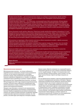 Онлайн-магазин для Вас — это полноценный канал сбыта или средство стимулирования офлайн-продаж
        и продвижения компании? Изменится ли эта роль в будущем и как? Планируете ли Вы дополнительные
        инвестиции в развитие онлайн-магазина?
        Онлайн-магазины «Евросети» — это, безусловно, полноценный канал сбыта для компании, объемы продаж
        которого ежегодно растут. Популярность онлайн-торговли обусловлена такими факторами, как удобство и
        быстрота доставки, качественный сервис, ценовая политика, а также возможность предзаказа, особенно при
        старте эксклюзивных моделей с ограниченным тиражом. Кроме того, интернет-магазин — это более широкий
        модельный ряд, который постоянно увеличивается. Мы продолжаем открытие онлайн-магазинов и постоянно
        расширяем ассортимент уже действующих.

        Какова динамика онлайн-продаж «Евросети»? Какой рост онлайн-продаж Вы ожидаете в ближайшие 3–5 лет?
        Каждый месяц мы открываем новые интернет-представительства в регионах, сейчас у нас 41 интернет-магазин.
        В общей же структуре выручки компании доля онлайн-продаж выросла с 1,5% в 2010 году до чуть менее 5%
        в 2011 году. При этом в отдельных группах товаров доля покупок через Интернет может доходить до 15%.
        На наш взгляд, доля интернет-продаж в сотовом ритейлере через 5 лет может достигнуть 20%.

        Отличаются ли структура и объем покупок в расчете на одного покупателя в онлайн- и офлайн-магазинах
        «Евросети»? Если отличаются, то с чем это связано?
        Клиенты интернет-магазинов, как правило, покупают более дорогие товары. Это связано с тем, что онлайн-
        покупки обычно взвешенны и продуманы, человек успел определиться с выбором и заранее изучил товар,
        прежде чем сделал заказ. А вот аксессуары покупают чаще в офлайн-магазинах компании.

        Какую роль будут играть социальные сети в развитии онлайн-торговли в России? Насколько важна для
        «Евросети» представленность в социальных сетях?
        Этот тренд развития играет важнейшую роль в продвижении онлайн-торговли компании. Сегодня потребители
        уделяют большое внимание отзывам других покупателей в сети Интернет, изучают рекомендации, узнают
        о качестве обслуживания и представленном товаре. Социальные сети — лучшая площадка для формирования
        мнения об онлайн-магазине. Популярность Интернета в целом — благоприятное время для развития
        дистанционной торговли, когда люди из разряда интернет-пользователей переходят в разряд покупателей.

        Мария Шалина
        Директор управления телекоммуникационных проектов и дополнительных сервисов
        «Евросеть»



Мультиканальные продажи                                    Однако важно обратить внимание на следующий момент.
                                                           Розничной торговле не стоит ожидать увеличения оборота
Мультиканальные покупки – это новая особенность
                                                           за счет онлайн-продаж. Тот факт, что покупателям стало
потребительского поведения, которая только развивается
                                                           доступно больше каналов продаж, еще не значит, что они
в России, но уже прочно укоренилась в некоторых
                                                           будут тратить больше. Просто они будут покупать по-
развитых странах. При совершении мультиканальных
                                                           другому.
покупок потребитель обращается и к онлайн-, и к офлайн-
площадкам одного ритейлера на разных стадиях шопинга.      В то же время нельзя говорить о простом перераспределении
Исследование PwC в Великобритании показало, что более      покупок из традиционных магазинов в Интернет. Процесс
90% респондентов в 2011 году совершали мультиканальные     изменения потребительских привычек значительно более
покупки. В России такая особенность потребления тоже       сложный. Однако уже сегодня с уверенностью можно
начала появляться в связи с активным развитием онлайн-     говорить о том, что благодаря появлению мультиканальных
продаж некоторыми ритейлерами.                             продаж будет происходить процесс консолидации покупок
                                                           у ограниченного числа «любимых» ритейлеров, которые
Продажи через Интернет становятся для традиционных
                                                           смогут предложить одинаково высокий уровень сервиса
ритейлеров необходимым дополнением к традиционным
                                                           во всех каналах, отвечающий возрастающим требованиям
каналам. Наиболее продвинутые российские компании уже
                                                           покупателей. Таким образом, все будет зависеть от
уловили этот тренд и активно включают онлайновые продажи
                                                           лояльности покупателей. И именно на этом направлении
в маркетинговую стратегию компании, понимая, что, чем
                                                           компаниям нужно сосредоточить свои усилия.
дальше, тем выше будет доля выручки от интернет-продаж.




                                                               Будущее в сети. Тенденции онлайн-торговли в России   23
 