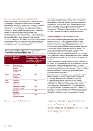 Как завоевать лояльность потребителей                      Таким образом, для успеха онлайн-магазина и магазина
                                                           мультиформатной торговли самое главное – отличаться
Исследования PwC в Великобритании и России показали,
                                                           от других в тех областях, которые действительно имеют
что россияне и британцы руководствуются разными
                                                           значение для потребителей. Хотя, конечно, необходимо
принципами при выборе конкретного интернет-магазина.
                                                           иметь преимущество и на уровне базовых принципов,
Так, российские потребители прежде всего обращают
                                                           таких как конкурентоспособные цены, хороший
внимание на цену, в то время как британские ставят ее
                                                           ассортимент, а также быстрая и недорогая или бесплатная
лишь на 4-е место. Любопытно, что факторы, влияющие
                                                           доставка – этот фактор тоже не стоит недооценивать.
на выбор самого любимого ритейлера, выглядят
совершенно иначе. Специалисты PwC в Великобритании
сравнили критерии, по которым люди отдают предпочтение
магазинам вообще и трем любимым ритейлерам в
                                                           Монобрендовые онлайн-магазины
частности. Оказалось, что покупатели отдают предпочтение   Все больше потребителей в развитых странах делают
любимому ритейлеру по причинам, которые совершенно         покупки напрямую с сайтов брендов, и объем таких
отличаются от пятерки основных факторов, влияющих          покупок постоянно растет. В России компании только
на выбор магазина в целом по отрасли.                      начинают развивать эту услугу. Как показало наше
                                                           исследование, около 8% опрошенных регулярно покупают
                                                           в онлайн-магазинах конкретных торговых марок, а это
                                                           не так уж и мало для канала продаж, который только
 Почему жители Великобритании предпочитают
                                                           зарождается. По данным исследования PwC,
 покупать у конкретного ритейлера? (%)
                                                           в Великобритании доля таких респондентов уже достигла
                                                           28%. Они делают покупки, выбирая товары с сайта брендов,
Ритейлер Критерии            На сколько процентов          из-за более низких цен и доступности всего ассортимента
         выбора              указанный фактор важнее       товаров.
                             при выборе магазина, чем
                             по отрасли в среднем          Владельцы торговых марок должны обратить внимание на
                                                           несколько интересных моментов. Во-первых, они получают
Argos      Возможность                  +38                возможность напрямую взаимодействовать со своим
           зарезервировать                                 потребителем – причем в глобальном масштабе. Во вторых,
           товар в                                         торговые операции в магазинах обходятся дорого и требуют
           конкретном                                      больших ресурсов, в то время как онлайн-магазины
           магазине                                        позволяют на них экономить.
Tesco      Получение                    +50                Некоторые наиболее прогрессивные бренды используют
           бонусных очков
                                                           онлайн-ресурсы не просто для увеличения продаж, но
           за покупки
                                                           и для более активного привлечения покупателей
John       Нравится                     +38                и продвижения новинок. В частности, они создают
Lewis      персонал                                        форумы для потребителей, где узнают о пожеланиях своих
           в магазине                                      клиентов. Так, например, интернет-ритейлер одежды
                                                           Asos организовал страничку «Мода в субботу вечером»,
           Удобные условия              +30
           возврата товара
                                                           где потребители могут загружать свои фото в одежде от
                                                           Asos. Это эффективное средство для расширения целевой
           Доверяю                      +30                аудитории – молодого поколения – и мощный стимул для
           магазину                                        повторного посещения сайта и последующих покупок.
           Нравится                     +29
           офлайн-магазин


Источник: данные PwC, Великобритания                       Важно отличаться от других
                                                           в тех областях, которые
                                                           действительно имеют значение
                                                           для потребителей.




24   PwC
 
