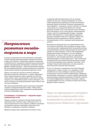 за рубежом обычной практикой, хотя все активно
                                                            говорят об этом как о недалеком будущем. И только
                                                            самые продвинутые компании уже запустили интернет-
                                                            магазины прямо на Facebook. Основное преимущество
                                                            такого формата – возможность делать покупки, не покидая
                                                            социальную сеть и продолжая общаться со своими
                                                            друзьями. Помимо этого, пользователи такого магазина
                                                            могут приглашать в него своих друзей, комментировать
                                                            товары, отмечать понравившиеся товары с помощью
                                                            кнопки «Мне нравится» и таким образом продвигать
                                                            магазин, напрямую влияя на его продажи. Кроме того,
                                                            Facebook уже дает возможность оплатить покупки
                                                            непосредственно в Сети с помощью своей внутренней
                                                            валюты.
Направления                                                 Большинство компаний пока что ограничиваются тем,
                                                            что создают на Facebook свои странички, которые служат
развития онлайн-                                            только рекламой и информационной площадкой магазина,
                                                            а для совершения покупки пользователям все равно нужно

торговли в мире                                             перейти на сайт компании. У 79% из 500 лидирующих
                                                            розничных интернет-магазинов есть своя страница
                                                            на Facebook, но только у 12% из них есть приложения,
                                                            или виджеты, позволяющие проводить электронные
В нашем исследовании мы уже упоминали о некоторых
                                                            транзакции прямо в социальных сетях14. При этом больше
важных трендах развития интернет-торговли в России и
                                                            половины (53%) пользователей Facebook смогли попасть
в мире: рост покупок с мобильных устройств, изменение
                                                            на веб-сайт ритейлера через страницу в Facebook, а 35%
потребительского поведения и развитие мультиканальных
                                                            интернет-покупателей признались, что они, вероятно,
продаж традиционными ритейлерами, появление нового
                                                            могли бы делать покупки через Facebook15.
формата онлайн-торговли – сайтов коллективных покупок.
Все эти направления будут активно развиваться и оказывать   О том, что торговля в социальных сетях имеет большие
существенное влияние на розничную торговлю в Сети.          перспективы, говорит тот факт, что, например, в США
                                                            потребители все чаще выбирают страницы компаний
Однако, как известно, Россия не является мировым
                                                            в социальных сетях как способ коммуникации с брендами.
флагманом торговли в Интернете, а, скорее, перенимает
                                                            Исследования показывают, что число онлайн-покупателей,
опыт и модели развитых стран и догоняет их. Поэтому,
                                                            использовавших страницы ритейлеров в Facebook в качестве
чтобы понять, каких нововведений в этой области можно
                                                            источника информации о товарах и магазинах, выросло
ожидать у нас в ближайшее время, нужно посмотреть, что
                                                            за предыдущий год на 3%, оттеснив на второе место блоги,
нового появляется на рынках развитых стран сейчас и чего
                                                            форумы и сайты отзывов16.
там ждут в будущем.
Мы сделали краткий обзор самых актуальных тенденций
на рынке электронной торговли в мире, чтобы понять,
в каком направлении может развиваться онлайн-ритейл
в России в ближайшие годы.
                                                            Одно из преимуществ интернет-
S-commerce/ f-commerce – покупки через
социальные сети                                             магазина в социальной сети –
Термин s-commerce (commerce through social networks)        возможность делать покупки,
переводится как «торговля через социальные сети», но
так как практически во всех странах, особенно где развита   продолжая общаться с друзьями.
электронная торговля, доминирует социальная сеть
Facebook, то появилось и понятие f-commerce.
Продажа товаров через социальные сети еще не стала




26   PwC
 