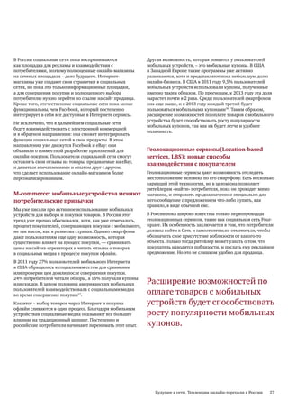В России социальные сети пока воспринимаются              Другая возможность, которая появится у пользователей
как площадка для рекламы и взаимодействия с               мобильных устройств, – это мобильные купоны. В США
потребителями, поэтому полноценные онлайн-магазины        и Западной Европе такие программы уже активно
на сетевых площадках – дело будущего. Интернет-           развиваются, хотя и представляют пока небольшую долю
магазины уже создают свои странички в социальных          онлайн-бизнеса. В США в 2011 году 9,5% пользователей
сетях, но пока это только информационные площадки,        мобильных устройств использовали купоны, полученные
а для совершения покупки и полноценного выбора            именно таким образом. По прогнозам, к 2013 году эта доля
потребителю нужно перейти по ссылке на сайт продавца.     вырастет почти в 2 раза. Среди пользователей смартфонов
Кроме того, отечественные социальные сети пока менее      она еще выше, и к 2013 году каждый третий будет
функциональны, чем Facebook, который постепенно           пользоваться мобильными купонами18. Таким образом,
интегрирует в себя все доступные в Интернете сервисы.     расширение возможностей по оплате товаров с мобильного
                                                          устройства будет способствовать росту популярности
Не исключено, что в дальнейшем социальные сети
                                                          мобильных купонов, так как их будет легче и удобнее
будут взаимодействовать с электронной коммерцией
                                                          оплачивать.
и в обратном направлении: она сможет интегрировать
функции социальных сетей в свои продукты. В этом
направлении уже движутся Facebook и eBay: они
объявили о совместной разработке приложений для           Геолокационные сервисы(Location-based
онлайн-покупок. Пользователи социальной сети смогут       services, LBS): новые способы
оставлять свои отзывы на товары, продаваемые на eBay,
                                                          взаимодействия с покупателем
и делиться впечатлениями и опытом друг с другом,
что сделает использование онлайн-магазинов более          Геолокационные сервисы дают возможность отследить
персонализированным.                                      местоположение человека по его смартфону. Есть несколько
                                                          вариаций этой технологии, но в целом она позволяет
                                                          ритейлерам «найти» потребителя, пока он проходит мимо
M-commerce: мобильные устройства меняют                   магазина, и отправить предназначенное специально для
потребительские привычки                                  него сообщение с предложением что-либо купить, как
                                                          правило, в виде обычной смс.
Мы уже писали про активное использование мобильных
устройств для выбора и покупки товаров. В России этот     В России пока широко известны только первопроходцы
тренд уже прочно обосновался, хотя, как уже отмечалось,   геолокационных сервисов, такие как социальная сеть Four-
процент покупателей, совершающих покупки с мобильного,    square. Их особенность заключается в том, что потребители
не так высок, как в развитых странах. Однако смартфоны    должны войти в Сеть и самостоятельно отметиться, чтобы
дают пользователям еще одну возможность, которая          обозначить свое присутствие поблизости от какого-то
существенно влияет на процесс покупки, — сравнивать       объекта. Только тогда ритейлер может узнать о том, что
цены на сайтах-агрегаторах и читать отзывы о товарах      покупатель находится поблизости, и послать ему рекламное
в социальных медиа в процессе покупки офлайн.             предложение. Но это не слишком удобно для продавца.

В 2011 году 27% пользователей мобильного Интернета
в США обращались к социальным сетям для сравнения
или проверки цен до или после совершения покупки.
24% потребителей читали обзоры, а 16% получали купоны
или скидки. В целом половина американских мобильных       Расширение возможностей по
пользователей взаимодействовала с социальными медиа
во время совершения покупки17.                            оплате товаров с мобильных
Как итог – выбор товаров через Интернет и покупка         устройств будет способствовать
офлайн сливаются в один процесс. Благодаря мобильным
устройствам социальные медиа оказывают все большее        росту популярности мобильных
влияние на традиционный шопинг. Постепенно и
российские потребители начинают перенимать этот опыт.     купонов.




                                                             Будущее в сети. Тенденции онлайн-торговли в России   27
 