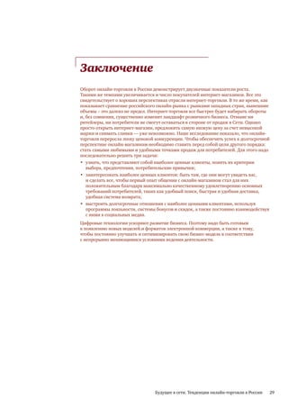 Заключение
Оборот онлайн-торговли в России демонстрирует двузначные показатели роста.
Такими же темпами увеличивается и число покупателей интернет-магазинов. Все это
свидетельствует о хороших перспективах отрасли интернет-торговли. В то же время, как
показывает сравнение российского онлайн-рынка с рынками западных стран, нынешние
объемы – это далеко не предел. Интернет-торговля все быстрее будет набирать обороты
и, без сомнения, существенно изменит ландшафт розничного бизнеса. Отныне ни
ритейлеры, ни потребители не смогут оставаться в стороне от продаж в Сети. Однако
просто открыть интернет-магазин, предложить самую низкую цену за счет невысокой
маржи и снимать сливки — уже невозможно. Наше исследование показало, что онлайн-
торговля переросла эпоху ценовой конкуренции. Чтобы обеспечить успех в долгосрочной
перспективе онлайн-магазинам необходимо ставить перед собой цели другого порядка:
стать самыми любимыми и удобными точками продаж для потребителей. Для этого надо
последовательно решить три задачи:
• узнать, что представляют собой наиболее ценные клиенты, понять их критерии
   выбора, предпочтения, потребительские привычки;
• заинтересовать наиболее ценных клиентов: быть там, где они могут увидеть вас,
   и сделать все, чтобы первый опыт общения с онлайн-магазином стал для них
   положительным благодаря максимально качественному удовлетворению основных
   требований потребителей, таких как удобный поиск, быстрая и удобная доставка,
   удобная система возврата;
• выстроить долгосрочные отношения с наиболее ценными клиентами, используя
   программы лояльности, системы бонусов и скидок, а также постоянно взаимодействуя
   с ними в социальных медиа.
Цифровые технологии ускоряют развитие бизнеса. Поэтому надо быть готовым
к появлению новых моделей и форматов электронной коммерции, а также к тому,
чтобы постоянно улучшать и оптимизировать свою бизнес-модель в соответствии
с непрерывно меняющимися условиями ведения деятельности.




                                 Будущее в сети. Тенденции онлайн-торговли в России   29
 