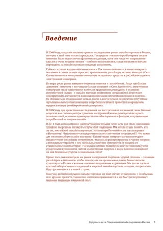 Введение
В 2009 году, когда мы впервые провели исследование рынка онлайн-торговли в России,
интерес к этой теме только зарождался. По продаже товаров через Интернет писали
немного, было недостаточно фактических данных, хотя уже тогда это направление
казалось очень перспективным – особенно после кризиса, когда покупатели начали
переходить на онлайн-покупки в надежде сэкономить.
Сейчас ситуация кардинально изменилась. Постоянно появляются новые интернет-
магазины в самых разных отраслях, традиционные ритейлеры активно выходят в Сеть.
Отечественные и иностранные инвесторы вкладывают средства в российские проекты
электронной коммерции.
По мере роста рынка интернет-торговли меняется и потребитель. Люди все больше
доверяют Интернету и все чаще и больше покупают в Сети. Кроме того, электронная
коммерция стала существенно влиять на традиционные продажи. В сознании
потребителей онлайн- и офлайн-торговля постепенно смешиваются, перестают
конкурировать и становятся взаимодополняемыми элементами процесса покупок.
Не обращать на это внимание нельзя, иначе в долгосрочной перспективе отсутствие
мультиканальных коммуникаций с потребителем может привести к сокращению
продаж и потере ритейлером своей доли рынка.
В 2009 году при проведении исследования нас интересовали в основном такие базовые
вопросы, как степень распространения электронной коммерции среди интернет-
пользователей, основные преимущества онлайн-торговли и факторы, отпугивающие
потребителей от покупок онлайн.
В 2011 году, когда активное распространение продаж через Сеть уже стало очевидным
трендом, мы решили заглянуть вглубь этой тенденции. Мы хотели лучше понять, кто
же он, российский онлайн-покупатель. Какие потребители больше всех покупают
в Интернете? Чем отличаются предпочтения самых активных покупателей? Что важно
для них при выборе онлайн-магазина? Каким типам интернет-магазинов отдают
предпочтение российские потребители? Насколько распространены в России покупки
с мобильных устройств и чем мобильные покупки отличаются от покупок со
стационарных компьютеров? Насколько активно российские покупатели пользуются
скидочными купонами на сайтах коллективных покупок и какое влияние оказывают
на них брендовые группы в социальных сетях?
Кроме того, мы посмотрели на рынок электронной торговли с другой стороны – с позиции
ритейлеров и магазинов, чтобы понять, как он организован, какие бизнес-модели
существуют в России и каковы основные направления их развития. Мы также сделали
краткий обзор основных тенденций в мировой онлайн-торговле, которые, скорее всего,
будут развиваться и в нашей стране.
Конечно, российский рынок онлайн-торговли все еще отстает от мирового и по объемам,
и по уровню зрелости. Однако он интенсивно развивается и все быстрее перенимает
мировые тенденции и мировой опыт.




                                 Будущее в сети. Тенденции онлайн-торговли в России   3
 