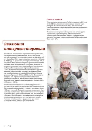 Частота покупок
                                                           По результатам проведенного PwC исследования, в 2011 году
                                                           почти 92% участников опроса совершали покупки через
                                                           Интернет (в 2009 году их было 80%). При этом почти
                                                           70% респондентов совершают онлайн-покупки как минимум
                                                           раз в 1–3 месяца.
                                                           Россияне пока покупают в Сети реже, чем жители других
                                                           европейских стран. Например, в Великобритании
                                                           28% покупателей совершали покупки в Интернете раз
                                                           в неделю2, тогда как среди опрошенных PwC россиян таких
                                                           было всего 12%.


Эволюция
интернет-торговли
Российский рынок онлайн-торговли активно развивается,
набирая обороты с каждым годом. В 2010 году объем
российского рынка интернет-ритейла достиг 240 млрд руб.
и в ближайшие 5 лет вырастет еще как минимум в 2,5 раза.
В 2011 году, по прогнозам, рынок увеличится на 30–40% и
по темпам роста намного опередит традиционный ритейл,
который вырастет только на 5–7%. Однако, несмотря на
столь впечатляющий рост, пока онлайн-сегмент занимает
в общем обороте розничной торговли России всего
1,6%. Это немного по сравнению с некоторыми другими
европейскими странами, например Великобританией,
где онлайн-торговля составляет 10% от общего оборота
розницы, Германией (8%) или США (6,5%). В то же время
в Европе есть страны, в которых интернет-торговля
развита не так сильно, и ее доля в обороте сопоставима
с российскими показателями (например, в Италии – 1,2%,
в Испании – 1,3%)1.
Наиболее активно торговля в Сети будет развиваться в
российских регионах. Во многом это обусловлено тем, что
Интернет активно проникает в города с населением более
100 тысяч жителей: большинство новых покупателей будут
жить вдали от столицы. Однако проникновение Интернета
в регионы будет происходить быстрее, чем рост интернет-
торговли. Это объясняется рядом факторов: потребители,
особенно в регионах, пока не очень доверяют онлайн-
торговле и сталкиваются с трудностями при оплате
и возврате товара, а также при его доставке.




4   PwC
 