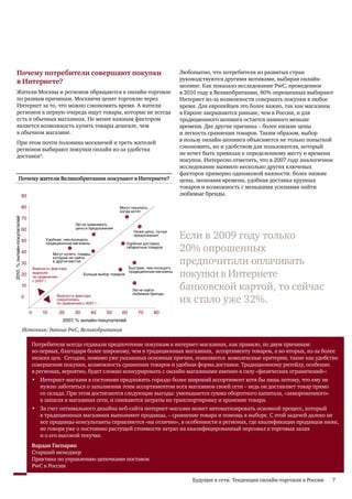 Почему потребители совершают покупки                                                                          Любопытно, что потребители из развитых стран
                                                                                                                                              руководствуются другими мотивами, выбирая онлайн-
                                в Интернете?
                                                                                                                                              шопинг. Как показало исследование PwC, проведенное
                                Жители Москвы и регионов обращаются к онлайн-торговле                                                         в 2010 году в Великобритании, 80% опрошенных выбирают
                                по разным причинам. Москвичи ценят торговлю через                                                             Интернет из-за возможности совершать покупки в любое
                                Интернет за то, что можно сэкономить время. А жители                                                          время. Для европейцев это более важно, так как магазины
                                регионов в первую очередь ищут товары, которые не всегда                                                      в Европе закрываются раньше, чем в России, и для
                                есть в обычных магазинах. Не менее важным фактором                                                            традиционного шопинга остается намного меньше
                                является возможность купить товары дешевле, чем                                                               времени. Две другие причины – более низкие цены
                                в обычном магазине.                                                                                           и легкость сравнения товаров. Таким образом, выбор
                                                                                                                                              в пользу онлайн-шопинга объясняется не только попыткой
                                При этом почти половина москвичей и треть жителей
                                                                                                                                              сэкономить, но и удобством для пользователя, который
                                регионов выбирают покупки онлайн из-за удобства
                                                                                                                                              не хочет быть привязан к определенному месту и времени
                                доставки4.
                                                                                                                                              покупок. Интересно отметить, что в 2007 году аналогичное
                                                           Почему Вы покупаете онлайн?                                                        исследование выявило несколько других ключевых
                                                                                                                                              факторов примерно одинаковой важности: более низкие
                                        Почему жители Великобритании покупают в Интернете?                                                    цены, экономия времени, удобная доставка крупных
                                                                                                                                              товаров и возможность с меньшими усилиями найти
                                                      90                                                                                      любимые бренды.

                                                      80
                                                      90
                                                                                                              Могут покупать,
                                                                                                              когда хотят
                                                      70
                         2010, % онлайн-покупателей




                                                      80

                                                                                    Легче сравнивать
                                                      60
                                                      70                            цены и предложения

                                                                                                                                              Если в 2009 году только
                                                                                                                          Ниже цены, лучше
                                                                                                                          предложения
                                                      50
                                                      60             Удобнее, чем посещать

                                                                                                                                              20% опрошенных
                                                                     традиционные магазины                           Удобная доставка
                                                                                                                     габаритных товаров
2010, % онлайн покупателей




                                                      40
                                                      50
                                                                        Могут купить товары,

                                                      30
                                                      40
                                                                        которые не найти
                                                                        в других местах
                                                                                                                      Быстрее, чем посещать
                                                                                                                                              предпочитали оплачивать
                                                               Важность фактора
                                                                                                                                              покупки в Интернете
             -




                                                               выросла                                                традиционные магазины
                                                      20
                                                      30
                                                               по сравнению
                                                                                        Больше выбор товаров
                                                               с 2007 г.
                                                      10
                                                      20
                                                                                                                       Легче найти
                                                                                                                       любимые бренды
                                                                                                                                              банковской картой, то сейчас
                                                                                                                                              их стало уже 32%.
                                                      0
                                                      10                  Важность фактора
                                                                          сократилась
                                                                          по сравнению с 2007 г.
                                                       0
                                                           0
                                                           0       10
                                                                   10      20
                                                                           20      30
                                                                                   30        40
                                                                                             40       50
                                                                                                      50        60
                                                                                                                60          70
                                                                                                                           70      80
                                                                                                                                   80

                                                                             2007, % онлайн-покупателей
                                                                            2007, % онлайн-покупателей в Великобритании

                                                      Источник: данные PwC, Великобритания

                                                               Потребители всегда отдавали предпочтение покупкам в интернет-магазинах, как правило, по двум причинам:
                                                               во-первых, благодаря более широкому, чем в традиционных магазинах, ассортименту товаров, а во-вторых, из-за более
                                                               низких цен. Сегодня, помимо уже указанных основных причин, появляются комплексные критерии, такие как удобство
                                                               совершения покупки, возможность сравнения товаров и удобная форма доставки. Традиционному ритейлу, особенно
                                                               в регионах, вероятно, будет сложно конкурировать с онлайн-магазинами именно в силу «физических ограничений»:
                                                               • Интернет-магазин в состоянии предложить гораздо более широкий ассортимент хотя бы лишь потому, что ему не
                                                                  нужно заботиться о заполнении этим ассортиментом всех магазинов своей сети – ведь он доставляет товар прямо
                                                                  со склада. При этом достигаются следующие выгоды: уменьшается сумма оборотного капитала, «замороженного»
                                                                  в запасах в магазинах сети, и снижаются затраты на транспортировку и хранение товара.
                                                               • За счет оптимального дизайна веб-сайта интернет-магазин может автоматизировать основной процесс, который
                                                                  в традиционных магазинах выполняют продавцы, – сравнение товара и помощь в выборе. С этой задачей далеко не
                                                                  все продавцы-консультанты справляются «на отлично», в особенности в регионах, где квалификация продавцов ниже,
                                                                  не говоря уже о постоянно растущей стоимости затрат на квалифицированный персонал в торговых залах
                                                                  и о его высокой текучке.
                                                               Вардан Гаспарян
                                                               Старший менеджер
                                                               Практика по управлению цепочками поставок
                                                               PwC в России

                                                                                                                                                  Будущее в сети. Тенденции онлайн-торговли в России   7
 