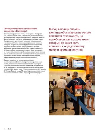 Почему потребители отказываются                            Выбор в пользу онлайн-
от покупок в Интернете?
Основными причинами отказа от покупок в Интернете
                                                           шопинга объясняется не только
как для москвичей, так и для жителей регионов является
желание увидеть товар «вживую» перед покупкой, а также
                                                           попыткой сэкономить, но
боязнь обмана и проблема выбора надежного магазина.
Интересно, что для жителей регионов (по сравнению
                                                           и удобством для пользователя,
с москвичами) более значимыми причинами отказа от          который не хочет быть
интернет-покупок является отсутствие необходимости
покупать онлайн, так как все устраивает в офлайн-          привязан к определенному
магазинах, и нежелание долго ждать товар. Кроме того,
20% жителей регионов не покупают в Сети, потому что        месту и времени покупок.
не умеют пользоваться онлайн-магазинами, а также потому,
что слышали о негативном опыте друзей или родственников.
Москвичей же это не отталкивает от онлайн-покупок,
поскольку у них больше опыта онлайн-шопинга5.
Однако, несмотря на весь негатив, по мере
распространения Интернета в регионах и расширения
опыта, связанного с возможностями Сети, недоверие
к онлайн-шопингу постепенно снижается. По прогнозам
ФОМ и «Яндекса», проникновение Интернета в регионы
к осени 2014 года составит 70% по сравнению с 48% осенью
2011 года. Разрыв между Москвой и регионами по степени
проникновения Сети к 2015 году сократится в три раза.




8    PwC
 
