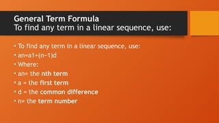 General Term Formula
To find any term in a linear sequence, use:
• To find any term in a linear sequence, use:
• an=a1+(n−1)d
• Where:
• an= the nth term
• a = the first term
• d = the common difference
• n= the term number
 