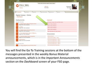 You will find the Go To Training sessions at the bottom of the
messages presented in the weekly Bonus Material
announcements, which is in the Important Announcements
section on the Dashboard screen of your FSO page.

 