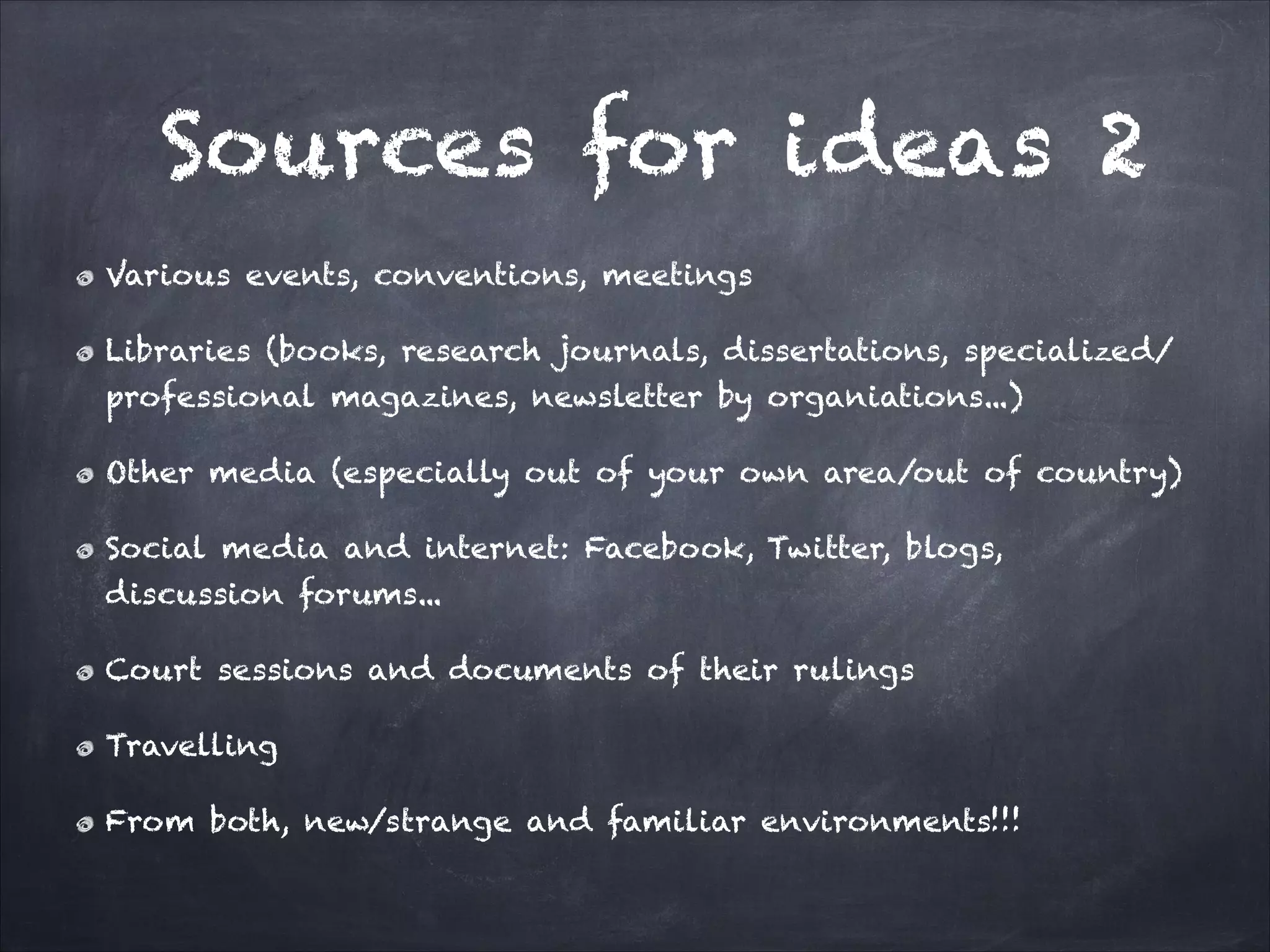 Various events, conventions, meetings
Libraries (books, research journals, dissertations, specialized/
professional magazines, newsletter by organiations...)
Other media (especially out of your own area/out of country)
Social media and internet: Facebook, Twitter, blogs,
discussion forums...
Court sessions and documents of their rulings
Travelling
From both, new/strange and familiar environments!!!
Sources for ideas 2
 