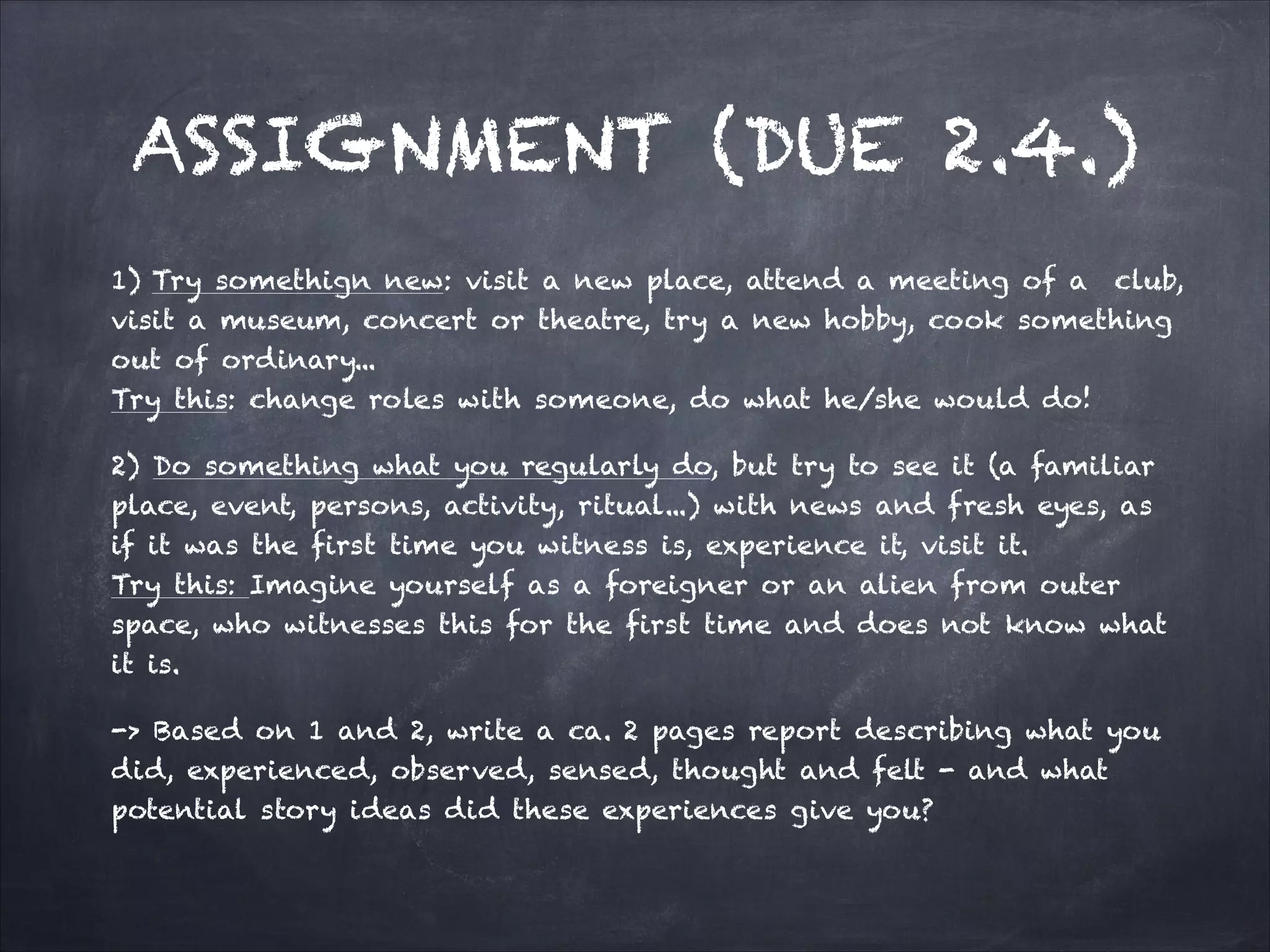 ASSIGNMENT (DUE 2.4.)
1) Try somethign new: visit a new place, attend a meeting of a club,
visit a museum, concert or theatre, try a new hobby, cook something
out of ordinary...
Try this: change roles with someone, do what he/she would do!
2) Do something what you regularly do, but try to see it (a familiar
place, event, persons, activity, ritual...) with news and fresh eyes, as
if it was the first time you witness is, experience it, visit it.
Try this: Imagine yourself as a foreigner or an alien from outer
space, who witnesses this for the first time and does not know what
it is.
-> Based on 1 and 2, write a ca. 2 pages report describing what you
did, experienced, observed, sensed, thought and felt - and what
potential story ideas did these experiences give you?
 