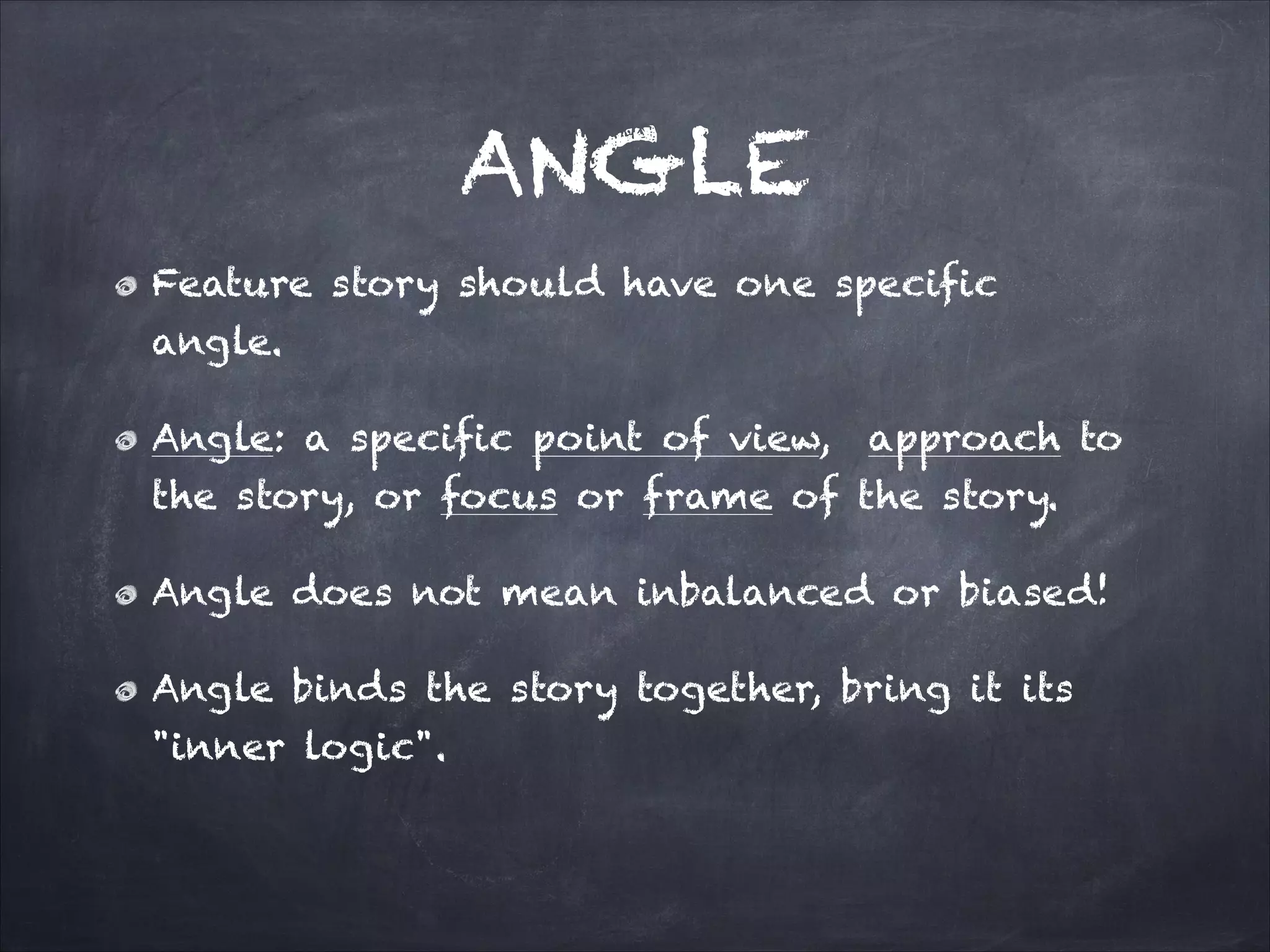 ANGLE
Feature story should have one specific
angle.
Angle: a specific point of view, approach to
the story, or focus or frame of the story.
Angle does not mean inbalanced or biased!
Angle binds the story together, bring it its
"inner logic".
 