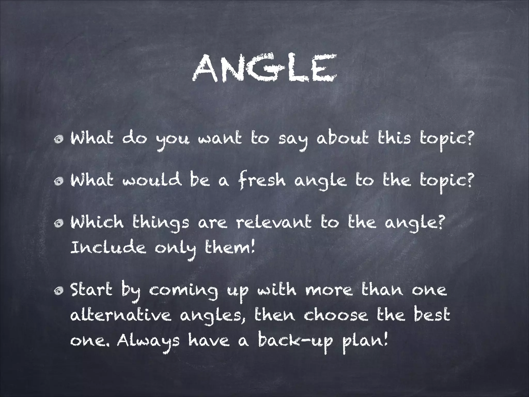 ANGLE
What do you want to say about this topic?
What would be a fresh angle to the topic?
Which things are relevant to the angle?
Include only them!
Start by coming up with more than one
alternative angles, then choose the best
one. Always have a back-up plan!
 