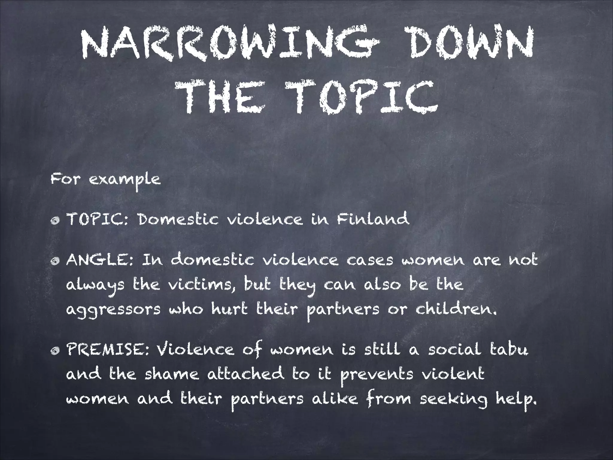 NARROWING DOWN
THE TOPIC
For example
TOPIC: Domestic violence in Finland
ANGLE: In domestic violence cases women are not
always the victims, but they can also be the
aggressors who hurt their partners or children.
PREMISE: Violence of women is still a social tabu
and the shame attached to it prevents violent
women and their partners alike from seeking help.
 
