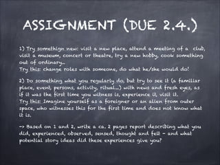 ASSIGNMENT (DUE 2.4.)
1) Try somethign new: visit a new place, attend a meeting of a club,
visit a museum, concert or theatre, try a new hobby, cook something
out of ordinary...
Try this: change roles with someone, do what he/she would do!
2) Do something what you regularly do, but try to see it (a familiar
place, event, persons, activity, ritual...) with news and fresh eyes, as
if it was the first time you witness is, experience it, visit it.
Try this: Imagine yourself as a foreigner or an alien from outer
space, who witnesses this for the first time and does not know what
it is.
-> Based on 1 and 2, write a ca. 2 pages report describing what you
did, experienced, observed, sensed, thought and felt - and what
potential story ideas did these experiences give you?
 