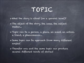 TOPIC
What the story is about (on a general level)?
The object of the story, the issue, the subject
matter....
Topic can be a person, a place, an event, an action,
a trend, a phenomenon...
Same topic can be approach from many different
angles!
Therefor one and the same topic can produce
several different kinds of stories!
 