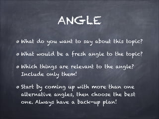 ANGLE
What do you want to say about this topic?
What would be a fresh angle to the topic?
Which things are relevant to the angle?
Include only them!
Start by coming up with more than one
alternative angles, then choose the best
one. Always have a back-up plan!
 