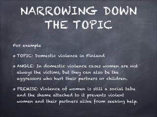 NARROWING DOWN
THE TOPIC
For example
TOPIC: Domestic violence in Finland
ANGLE: In domestic violence cases women are not
always the victims, but they can also be the
aggressors who hurt their partners or children.
PREMISE: Violence of women is still a social tabu
and the shame attached to it prevents violent
women and their partners alike from seeking help.
 