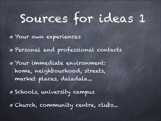 Sources for ideas 1
Your own experiences
Personal and professional contacts
Your immediate environment:
home, neighbourhood, streets,
market places, daladala...
Schools, university campus
Church, community centre, clubs...
 