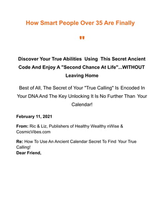 How Smart People Over 35 Are Finally
"
Discover Your True Abilities Using This Secret Ancient
Code And Enjoy A "Second Chance At Life"...WITHOUT
Leaving Home
Best of All, The Secret of Your "True Calling" Is Encoded In
Your DNA And The Key Unlocking It Is No Further Than Your
Calendar!
February 11, 2021
From: Ric & Liz, Publishers of Healthy Wealthy nWise &
CosmicVibes.com
Re: How To Use An Ancient Calendar Secret To Find Your True
Calling!
Dear Friend,
 