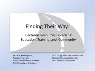 Finding Their Way:
           Electronic Resources Librarians’
         Education, Training, and Community



Rachel A. Fleming-May,            Jill E. Grogg, Associate Professor and
Assistant Professor               Electronic Resources Librarian,
School of Information Sciences,   The University of Alabama
The University of Tennessee
 