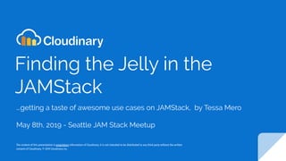 Finding the Jelly in the
JAMStack
...getting a taste of awesome use cases on JAMStack, by Tessa Mero
May 8th, 2019 - Seattle JAM Stack Meetup
The content of this presentation is proprietary information of Cloudinary. It is not intended to be distributed to any third party without the written
consent of Cloudinary. © 2019 Cloudinary inc.
 