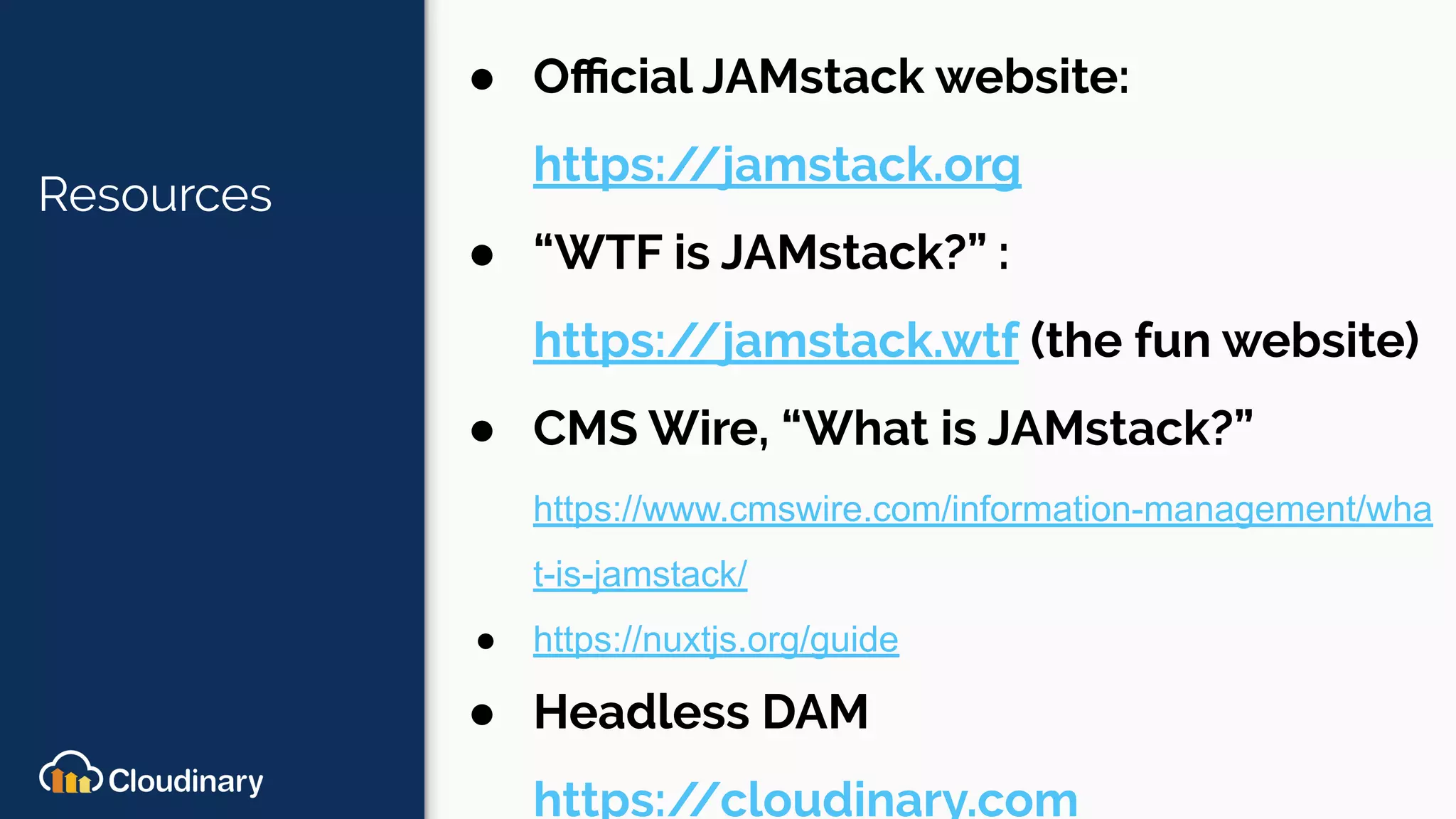 Resources
● Oﬃcial JAMstack website:
https://jamstack.org
● “WTF is JAMstack?” :
https://jamstack.wtf (the fun website)
● CMS Wire, “What is JAMstack?”
https://www.cmswire.com/information-management/wha
t-is-jamstack/
● https://nuxtjs.org/guide
● Headless DAM
https://cloudinary.com
 