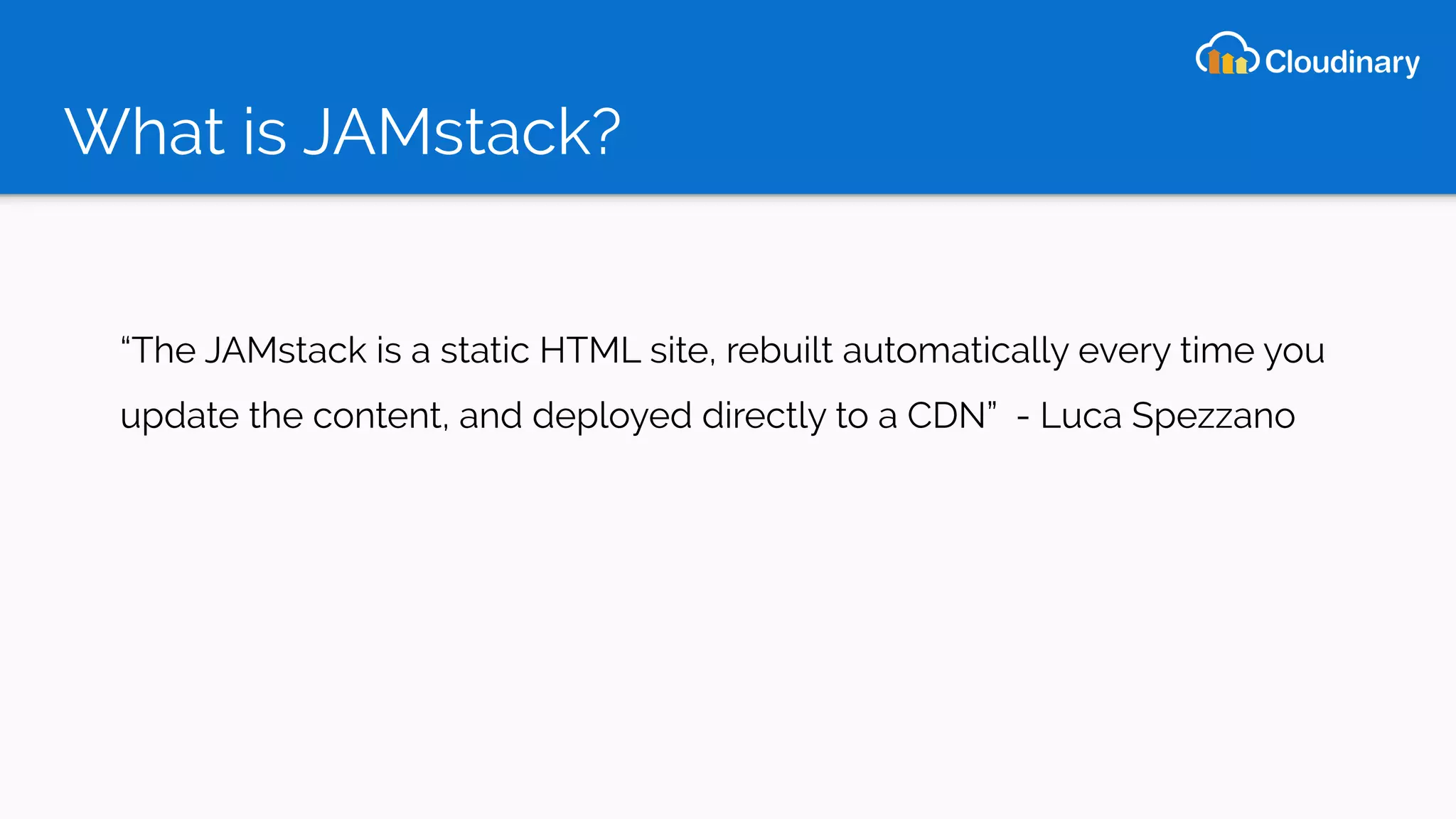 What is JAMstack?
“The JAMstack is a static HTML site, rebuilt automatically every time you
update the content, and deployed directly to a CDN” - Luca Spezzano
 
