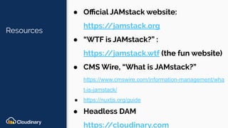 Resources
● Oﬃcial JAMstack website:
https://jamstack.org
● “WTF is JAMstack?” :
https://jamstack.wtf (the fun website)
● CMS Wire, “What is JAMstack?”
https://www.cmswire.com/information-management/wha
t-is-jamstack/
● https://nuxtjs.org/guide
● Headless DAM
https://cloudinary.com
 