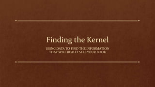Finding the Kernel
USING DATA TO FIND THE INFORMATION
THAT WILL REALLY SELL YOUR BOOK
 