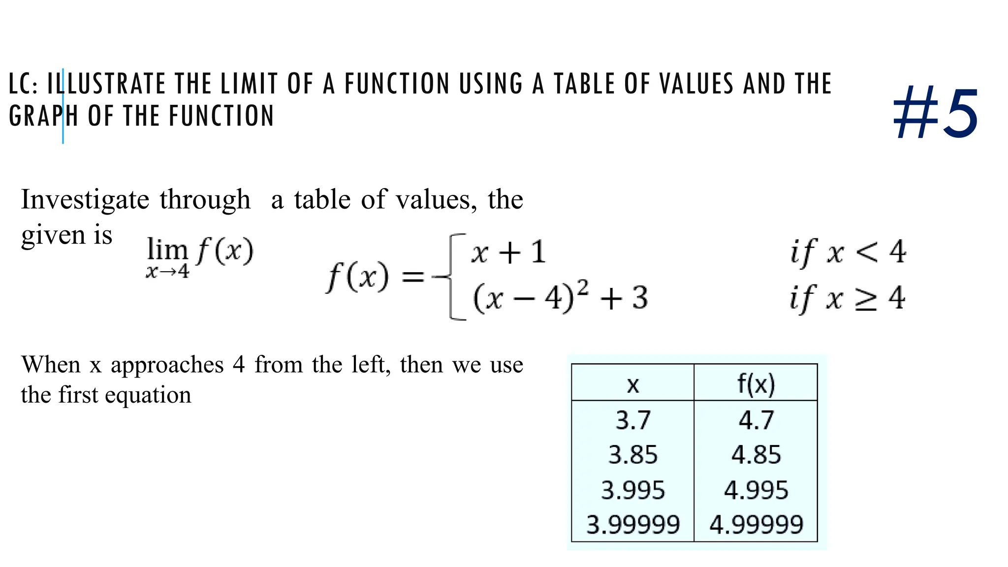 LC: ILLUSTRATE THE LIMIT OF A FUNCTION USING A TABLE OF VALUES AND THE
GRAPH OF THE FUNCTION
Investigate through a table of values, the
given is
#5
When x approaches 4 from the left, then we use
the first equation
 