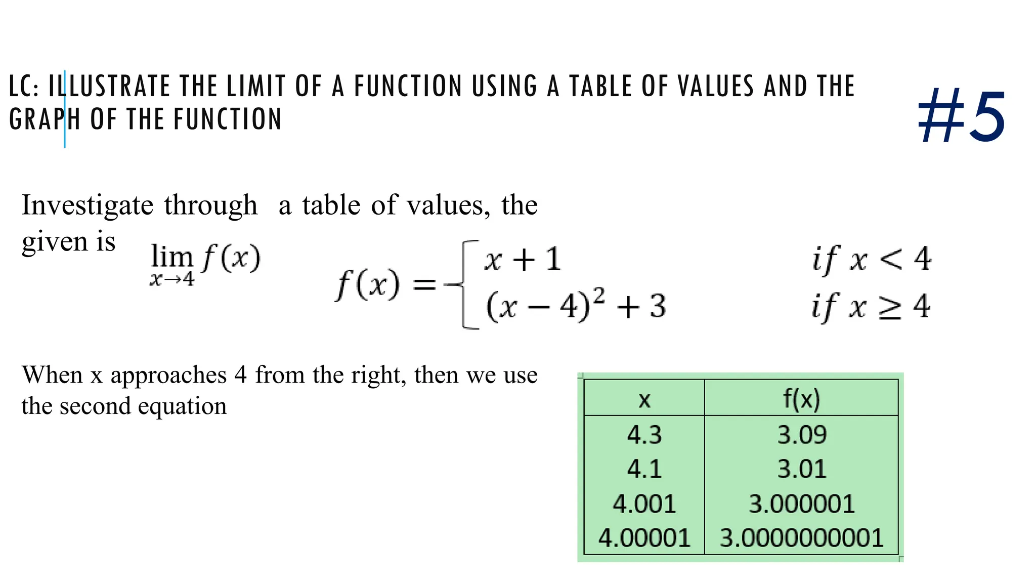 LC: ILLUSTRATE THE LIMIT OF A FUNCTION USING A TABLE OF VALUES AND THE
GRAPH OF THE FUNCTION
Investigate through a table of values, the
given is
#5
When x approaches 4 from the right, then we use
the second equation
 