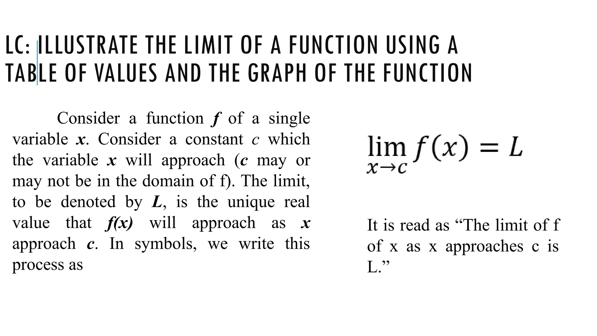 LC: ILLUSTRATE THE LIMIT OF A FUNCTION USING A
TABLE OF VALUES AND THE GRAPH OF THE FUNCTION
Consider a function f of a single
variable x. Consider a constant c which
the variable x will approach (c may or
may not be in the domain of f). The limit,
to be denoted by L, is the unique real
value that f(x) will approach as x
approach c. In symbols, we write this
process as
It is read as “The limit of f
of x as x approaches c is
L.”
 