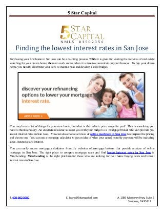 5 Star Capital
T. 408-802-3680 E. loans@5starcapital.com A. 1939 Monterey Hwy, Suite 3
San Jose, CA 95112
Finding the lowest interest rates in San Jose
Purchasing your first home in San Jose can be a daunting process. While it is great fun visiting the websites of real estate
searching for your dream home, the main work comes when it is time to concentrate on your finances. To buy your dream
home, you need to determine your debt-to-income ratio and develop a solid budget.
You may have a list of things for your new home, but what is the realistic price range for you? This is something you
need to think seriously. An excellent resource to assist you with your budget is a mortgage broker who can provide you
lowest interest rates in San Jose. You can also choose services of online mortgage in San Jose to compare the pricing
and choose one. You can use a mortgage calculator to get an idea of what your actual monthly payment will be including
taxes, insurance and interest.
You can easily access mortgage calculators from the websites of mortgage brokers that provide services of online
mortgage in San Jose. The right place to compare mortgage rates and find lowest interest rates in San Jose is
5StarLending. 5StarLending is the right platform for those who are looking for best home buying deals and lowest
interest rates in San Jose.
 