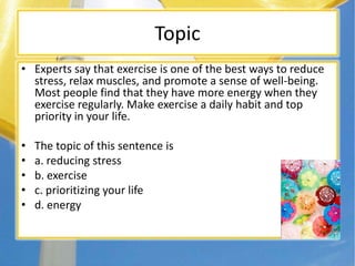 Topic
• Experts say that exercise is one of the best ways to reduce
stress, relax muscles, and promote a sense of well-being.
Most people find that they have more energy when they
exercise regularly. Make exercise a daily habit and top
priority in your life.
• The topic of this sentence is
• a. reducing stress
• b. exercise
• c. prioritizing your life
• d. energy
 
