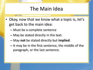 The Main Idea
• Okay, now that we know what a topic is, let’s
get back to the main idea:
– Must be a complete sentence
– May be stated directly in the text.
– May not be stated directly but implied.
– It may be in the first sentence, the middle of the
paragraph, or the last sentence.
 