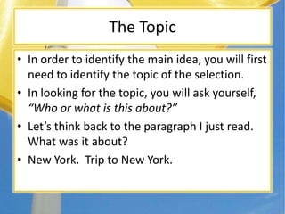The Topic
• In order to identify the main idea, you will first
need to identify the topic of the selection.
• In looking for the topic, you will ask yourself,
“Who or what is this about?”
• Let’s think back to the paragraph I just read.
What was it about?
• New York. Trip to New York.
 