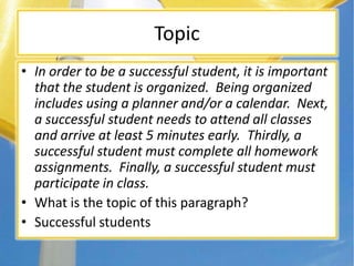 Topic
• In order to be a successful student, it is important
that the student is organized. Being organized
includes using a planner and/or a calendar. Next,
a successful student needs to attend all classes
and arrive at least 5 minutes early. Thirdly, a
successful student must complete all homework
assignments. Finally, a successful student must
participate in class.
• What is the topic of this paragraph?
• Successful students
 