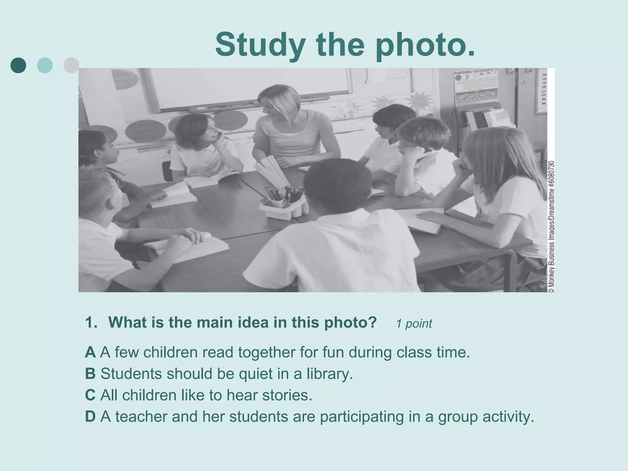 Study the photo.




1. What is the main idea in this photo?       1 point

A A few children read together for fun during class time.
B Students should be quiet in a library.
C All children like to hear stories.
D A teacher and her students are participating in a group activity.
 