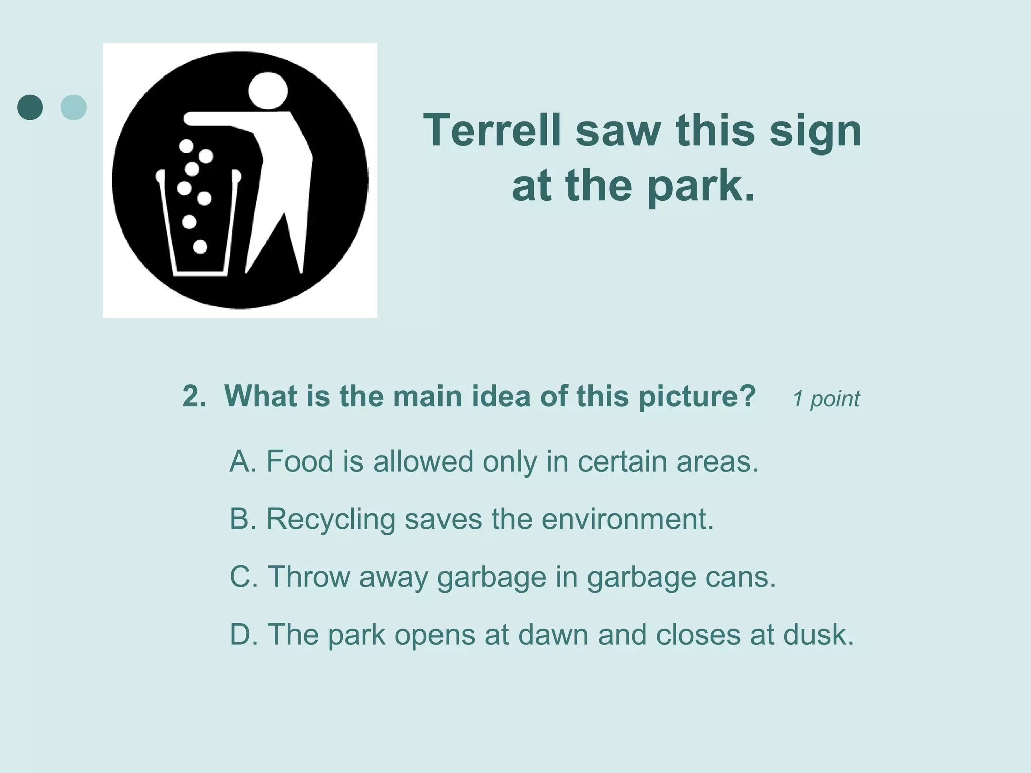 Terrell saw this sign
                     at the park.



2. What is the main idea of this picture?      1 point

   A. Food is allowed only in certain areas.
   B. Recycling saves the environment.
   C. Throw away garbage in garbage cans.
   D. The park opens at dawn and closes at dusk.
 