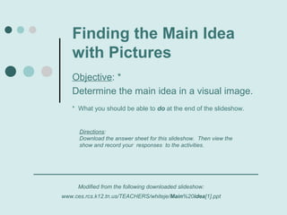 Finding the Main Idea
   with Pictures
   Objective: *
   Determine the main idea in a visual image.
   * What you should be able to do at the end of the slideshow.


      Directions:
      Download the answer sheet for this slideshow. Then view the
      show and record your responses to the activities.




     Modified from the following downloaded slideshow:
www.ces.rcs.k12.tn.us/TEACHERS/whiteje/Main%20idea[1].ppt
 