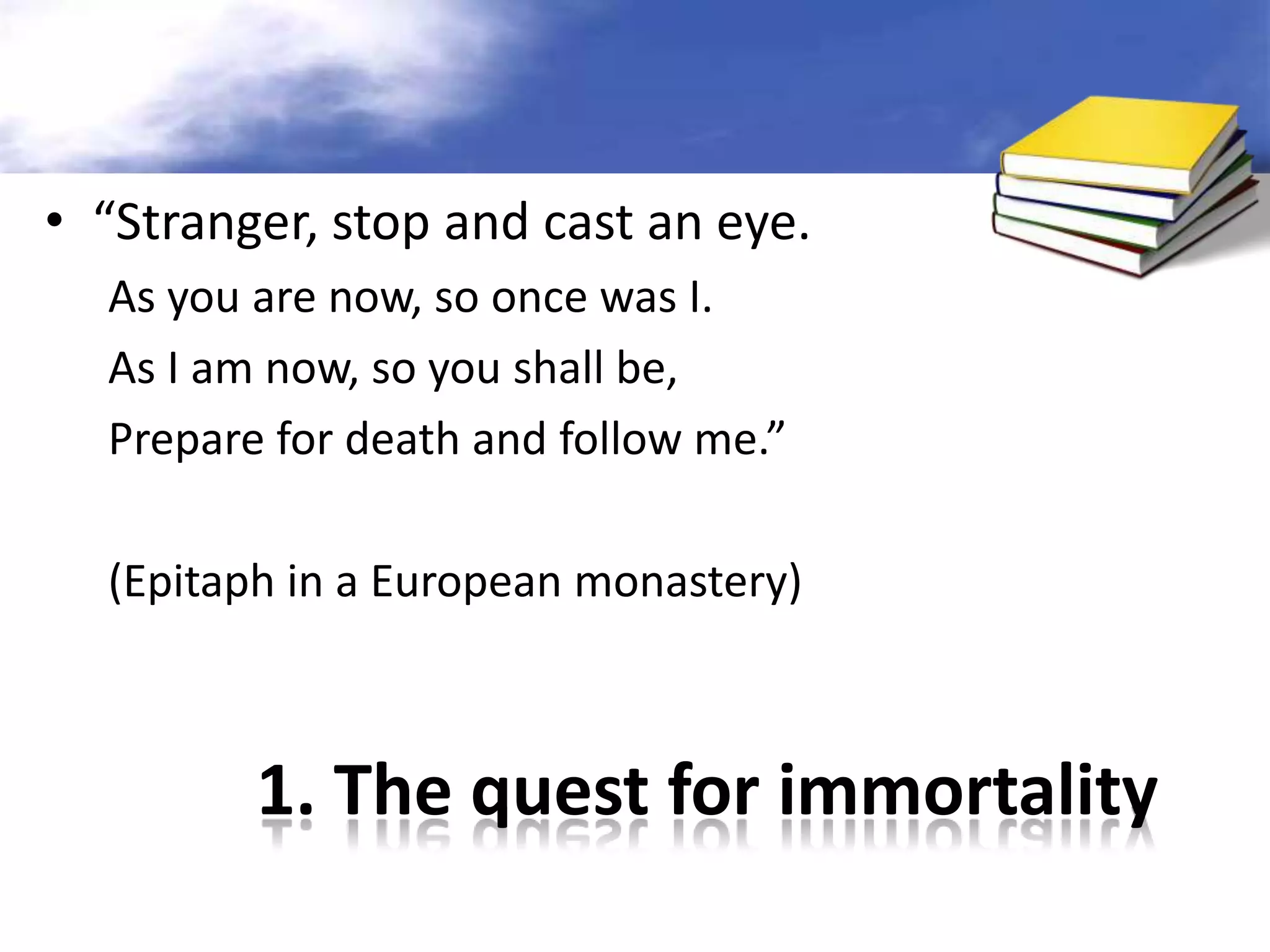 1. The quest for immortality
• “Stranger, stop and cast an eye.
As you are now, so once was I.
As I am now, so you shall be,
Prepare for death and follow me.”
(Epitaph in a European monastery)
 