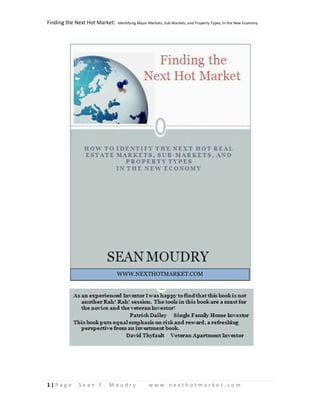 Finding the Next Hot Market:   Identifying Major Markets, Sub Markets, and Property Types, In the New Economy




                               WWW.NEXTHOTMARKET.COM




1|P ag e    Sean F. Moudry                      www.nexthotmarket.com
 